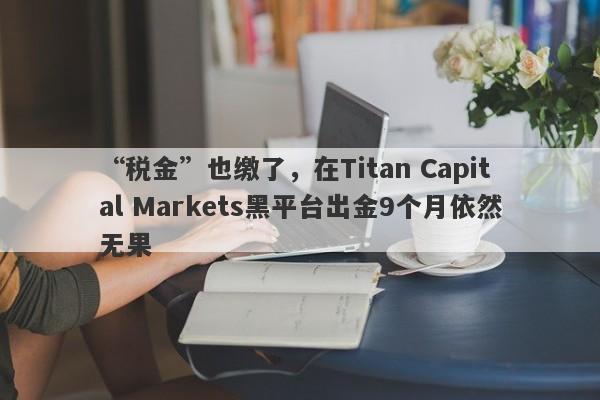 “税金”也缴了，在Titan Capital Markets黑平台出金9个月依然无果-第1张图片-要懂汇圈网