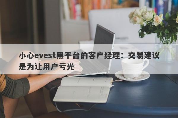 小心evest黑平台的客户经理：交易建议是为让用户亏光-第1张图片-要懂汇圈网