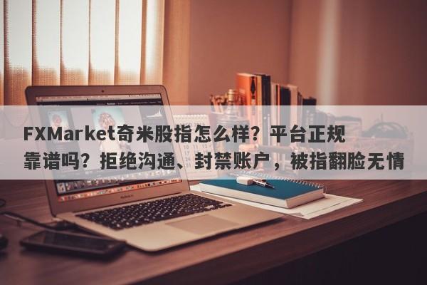 FXMarket奇米股指怎么样？平台正规靠谱吗？拒绝沟通、封禁账户，被指翻脸无情-第1张图片-要懂汇圈网