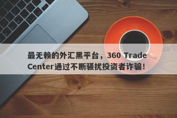 最无赖的外汇黑平台，360 Trade Center通过不断骚扰投资者诈骗！-第1张图片-要懂汇圈网