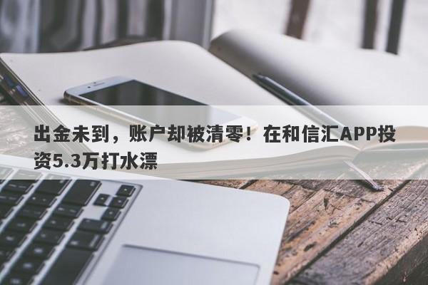 出金未到，账户却被清零！在和信汇APP投资5.3万打水漂-第1张图片-要懂汇圈网