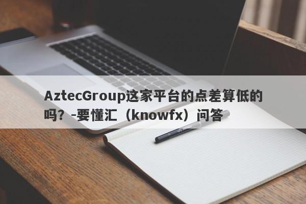 AztecGroup这家平台的点差算低的吗？-要懂汇（knowfx）问答-第1张图片-要懂汇圈网