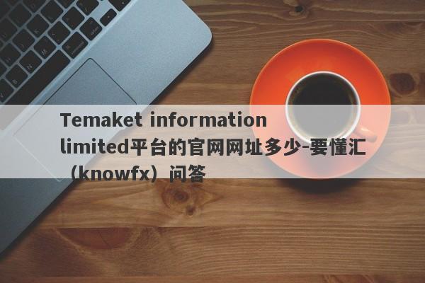 Temaket information limited平台的官网网址多少-要懂汇（knowfx）问答-第1张图片-要懂汇圈网