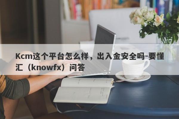 Kcm这个平台怎么样，出入金安全吗-要懂汇（knowfx）问答-第1张图片-要懂汇圈网