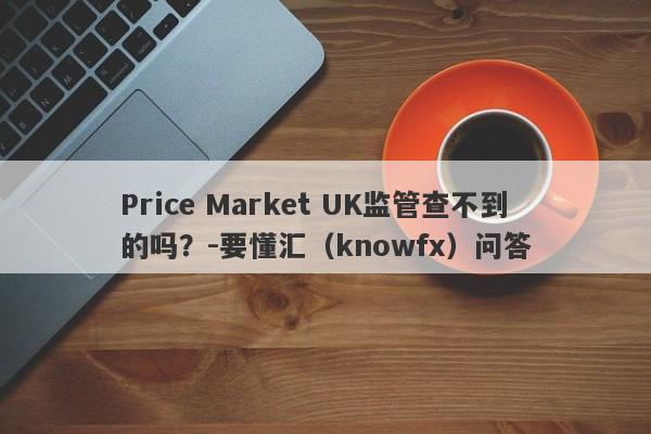 Price Market UK监管查不到的吗？-要懂汇（knowfx）问答-第1张图片-要懂汇圈网