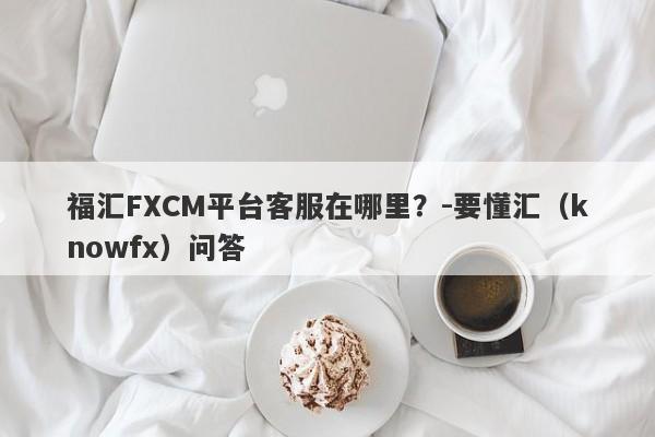 福汇FXCM平台客服在哪里？-要懂汇（knowfx）问答-第1张图片-要懂汇圈网