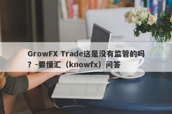 GrowFX Trade这是没有监管的吗？-要懂汇（knowfx）问答-第1张图片-要懂汇圈网