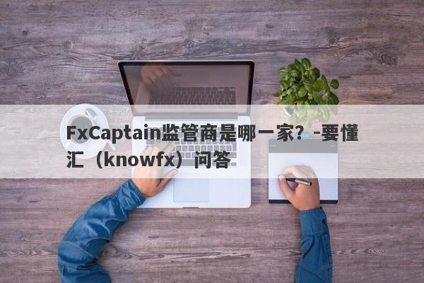 FxCaptain监管商是哪一家？-要懂汇（knowfx）问答-第1张图片-要懂汇圈网