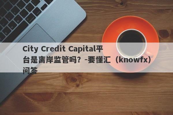 City Credit Capital平台是离岸监管吗？-要懂汇（knowfx）问答-第1张图片-要懂汇圈网