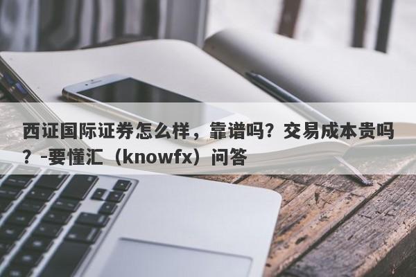 西证国际证券怎么样，靠谱吗？交易成本贵吗？-要懂汇（knowfx）问答-第1张图片-要懂汇圈网