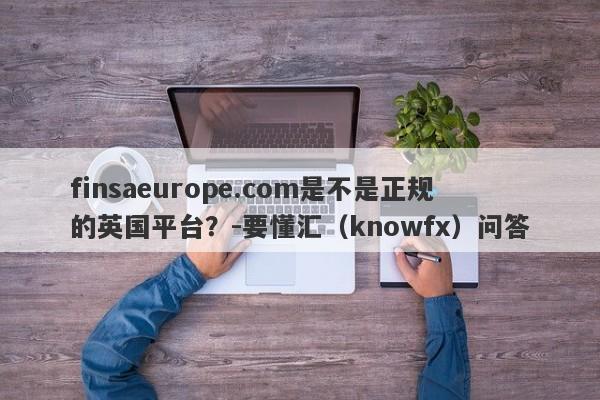 finsaeurope.com是不是正规的英国平台？-要懂汇（knowfx）问答-第1张图片-要懂汇圈网