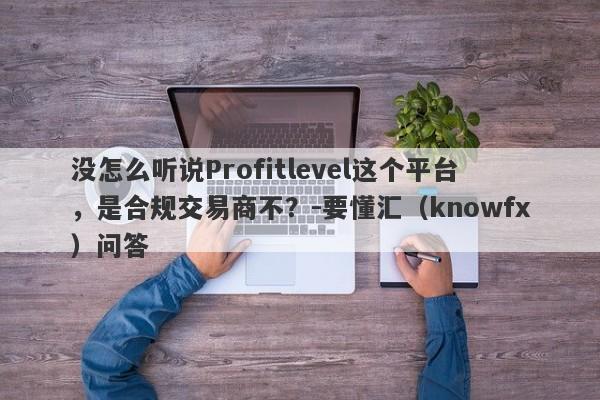 没怎么听说Profitlevel这个平台，是合规交易商不？-要懂汇（knowfx）问答-第1张图片-要懂汇圈网