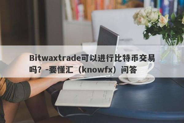 Bitwaxtrade可以进行比特币交易吗？-要懂汇（knowfx）问答-第1张图片-要懂汇圈网