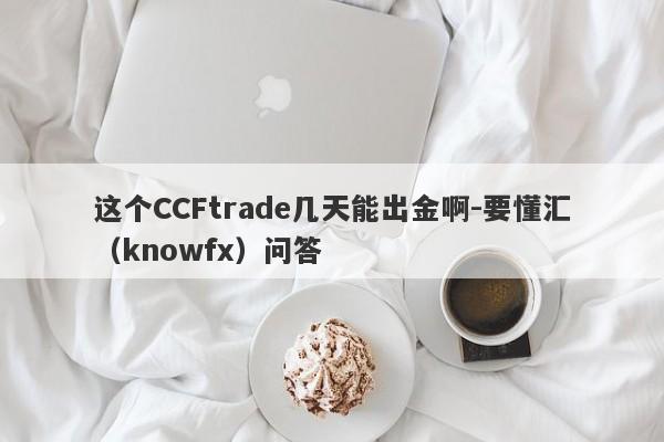 这个CCFtrade几天能出金啊-要懂汇（knowfx）问答-第1张图片-要懂汇圈网