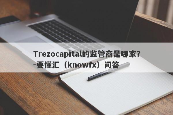 Trezocapital的监管商是哪家？-要懂汇（knowfx）问答-第1张图片-要懂汇圈网