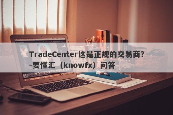 TradeCenter这是正规的交易商？-要懂汇（knowfx）问答-第1张图片-要懂汇圈网