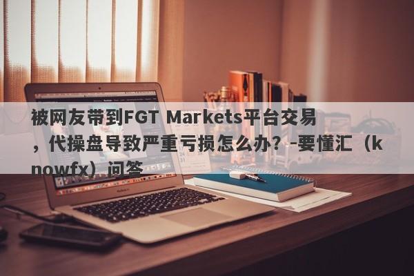 被网友带到FGT Markets平台交易，代操盘导致严重亏损怎么办？-要懂汇（knowfx）问答-第1张图片-要懂汇圈网