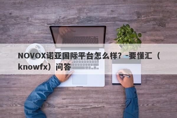 NOVOX诺亚国际平台怎么样？-要懂汇（knowfx）问答-第1张图片-要懂汇圈网