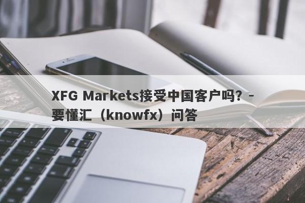 XFG Markets接受中国客户吗？-要懂汇（knowfx）问答-第1张图片-要懂汇圈网