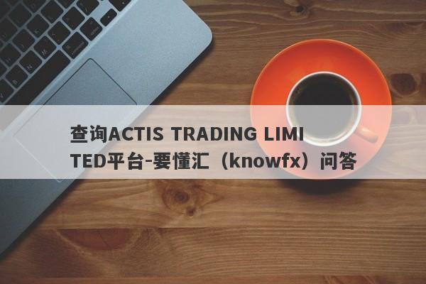 查询ACTIS TRADING LIMITED平台-要懂汇（knowfx）问答-第1张图片-要懂汇圈网