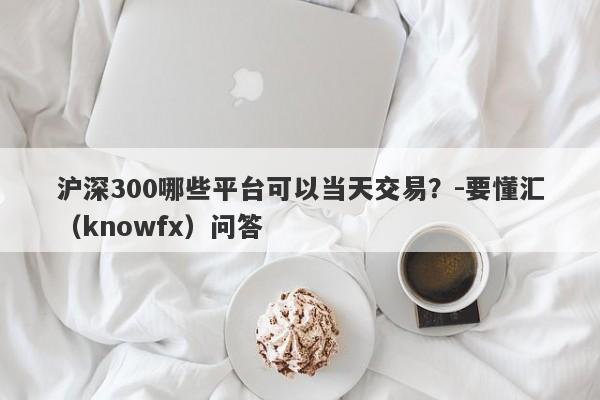 沪深300哪些平台可以当天交易？-要懂汇（knowfx）问答-第1张图片-要懂汇圈网