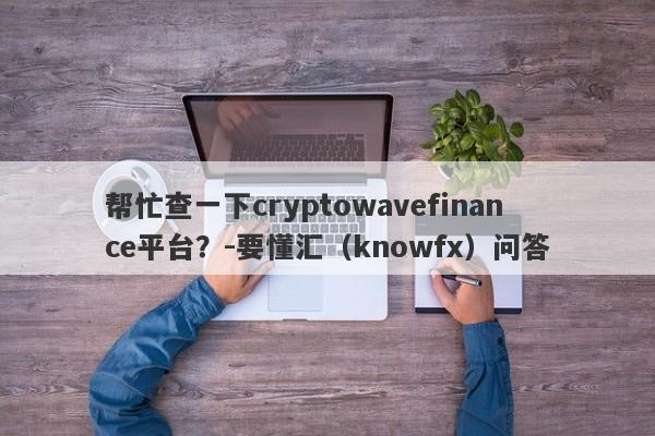 帮忙查一下cryptowavefinance平台？-要懂汇（knowfx）问答-第1张图片-要懂汇圈网