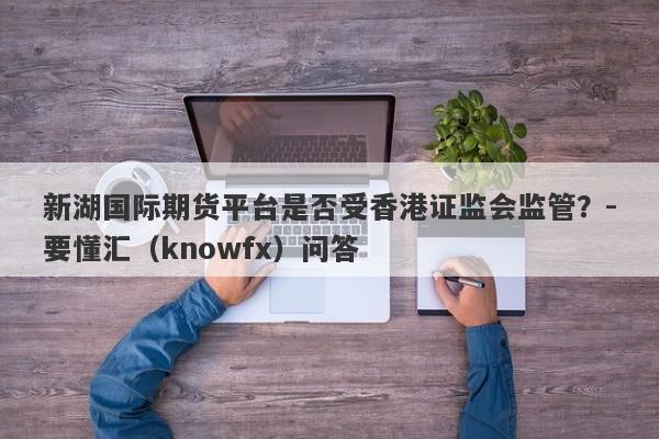 新湖国际期货平台是否受香港证监会监管？-要懂汇（knowfx）问答-第1张图片-要懂汇圈网