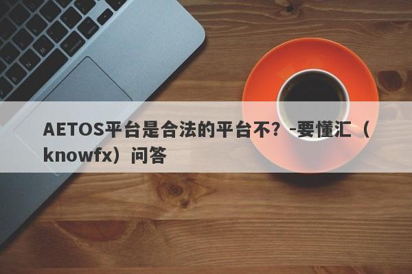 AETOS平台是合法的平台不？-要懂汇（knowfx）问答-第1张图片-要懂汇圈网