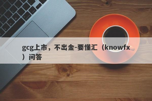 gcg上市，不出金-要懂汇（knowfx）问答-第1张图片-要懂汇圈网