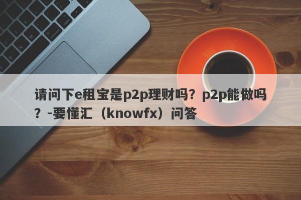 请问下e租宝是p2p理财吗？p2p能做吗？-要懂汇（knowfx）问答-第1张图片-要懂汇圈网