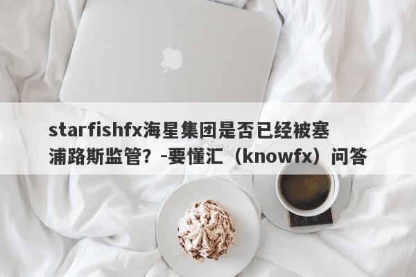 starfishfx海星集团是否已经被塞浦路斯监管？-要懂汇（knowfx）问答-第1张图片-要懂汇圈网