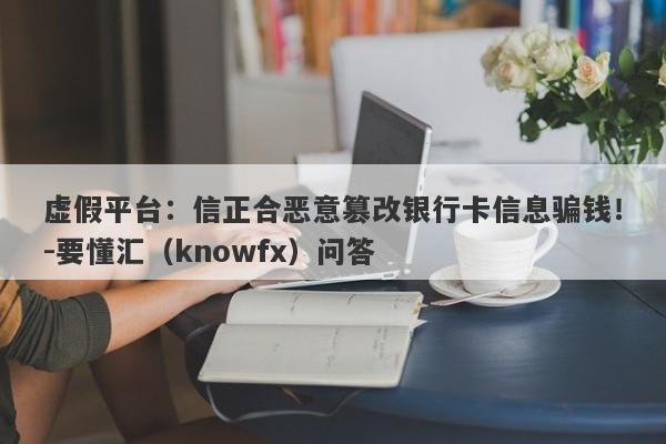 虚假平台：信正合恶意篡改银行卡信息骗钱！-要懂汇（knowfx）问答-第1张图片-要懂汇圈网