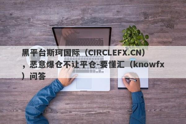 黑平台斯珂国际（CIRCLEFX.CN），恶意爆仓不让平仓-要懂汇（knowfx）问答-第1张图片-要懂汇圈网