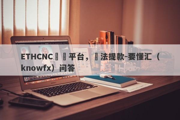 ETHCNC詐騙平台，無法提款-要懂汇（knowfx）问答-第1张图片-要懂汇圈网