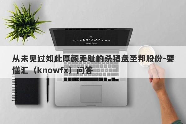 从未见过如此厚颜无耻的杀猪盘圣邦股份-要懂汇（knowfx）问答-第1张图片-要懂汇圈网