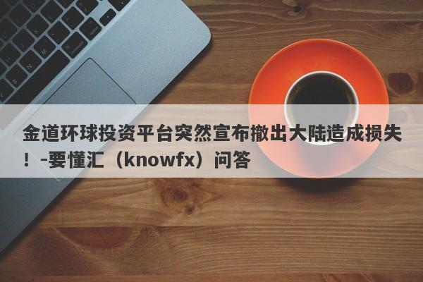 金道环球投资平台突然宣布撤出大陆造成损失！-要懂汇（knowfx）问答-第1张图片-要懂汇圈网