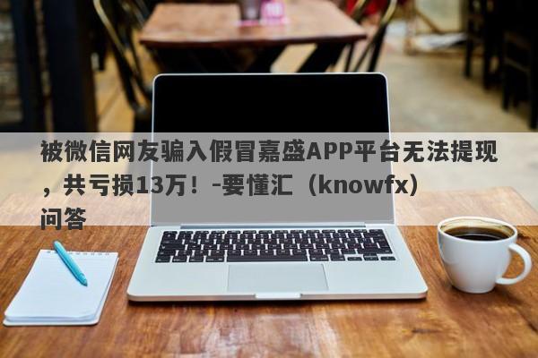 被微信网友骗入假冒嘉盛APP平台无法提现，共亏损13万！-要懂汇（knowfx）问答-第1张图片-要懂汇圈网