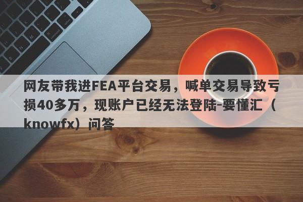 网友带我进FEA平台交易，喊单交易导致亏损40多万，现账户已经无法登陆-要懂汇（knowfx）问答-第1张图片-要懂汇圈网