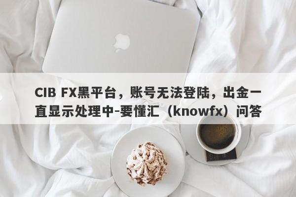 CIB FX黑平台，账号无法登陆，出金一直显示处理中-要懂汇（knowfx）问答-第1张图片-要懂汇圈网