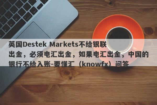 英国Destek Markets不给银联出金，必须电汇出金，如果电汇出金，中国的银行不给入账-要懂汇（knowfx）问答-第1张图片-要懂汇圈网