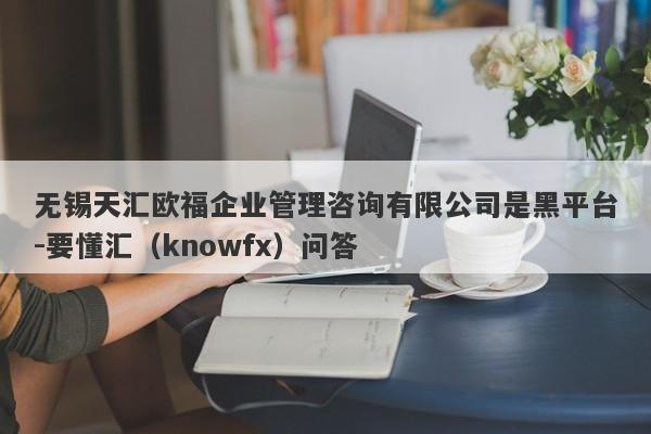 无锡天汇欧福企业管理咨询有限公司是黑平台-要懂汇（knowfx）问答-第1张图片-要懂汇圈网