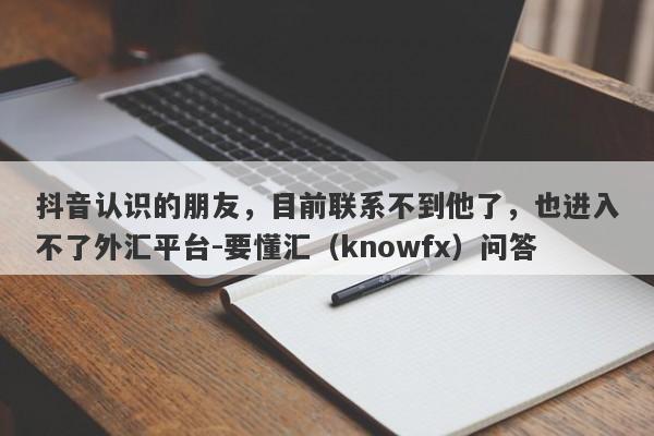 抖音认识的朋友，目前联系不到他了，也进入不了外汇平台-要懂汇（knowfx）问答-第1张图片-要懂汇圈网