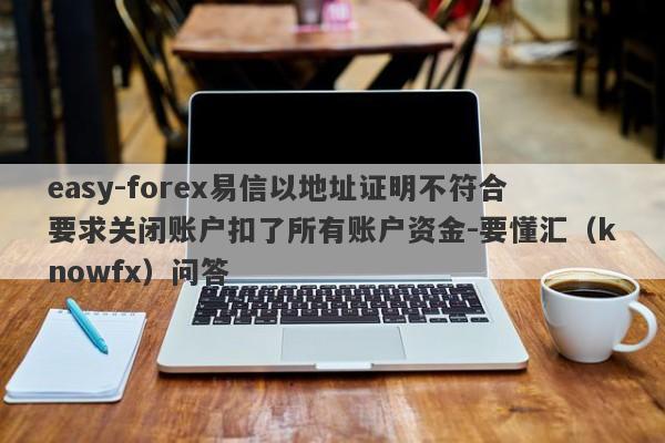 easy-forex易信以地址证明不符合要求关闭账户扣了所有账户资金-要懂汇（knowfx）问答-第1张图片-要懂汇圈网