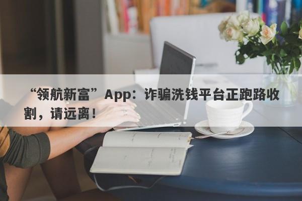 “领航新富”App：诈骗洗钱平台正跑路收割，请远离！-第1张图片-要懂汇圈网