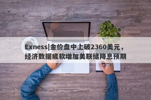 Exness|金价盘中上破2360美元，经济数据疲软增加美联储降息预期-第1张图片-要懂汇圈网