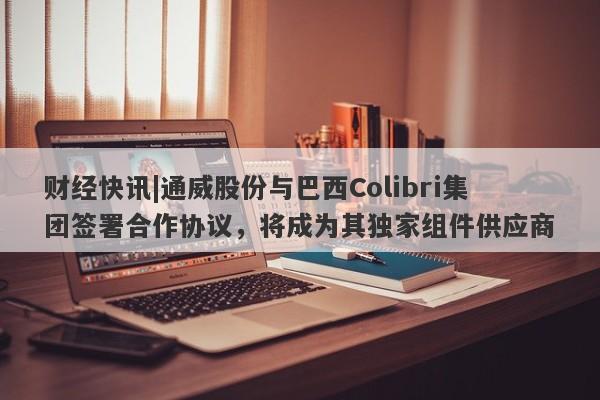 财经快讯|通威股份与巴西Colibri集团签署合作协议，将成为其独家组件供应商-第1张图片-要懂汇圈网