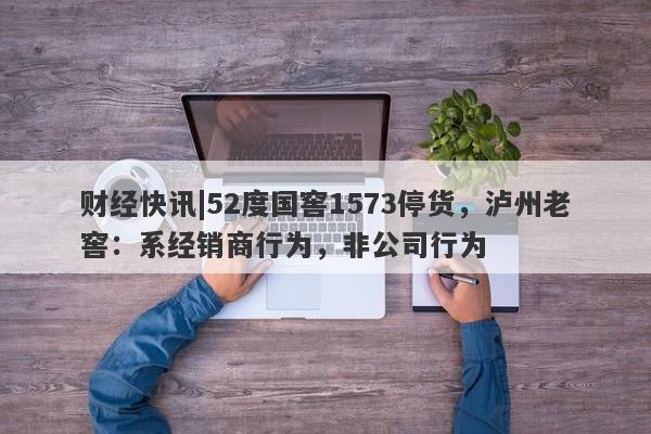 财经快讯|52度国窖1573停货，泸州老窖：系经销商行为，非公司行为-第1张图片-要懂汇圈网