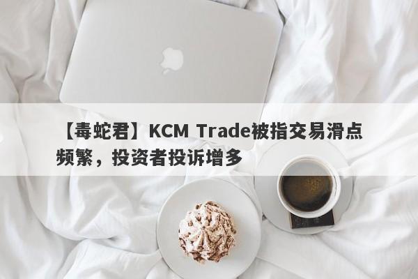 【毒蛇君】KCM Trade被指交易滑点频繁，投资者投诉增多
-第1张图片-要懂汇圈网