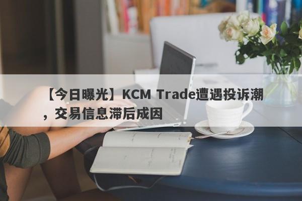 【今日曝光】KCM Trade遭遇投诉潮，交易信息滞后成因
-第1张图片-要懂汇圈网