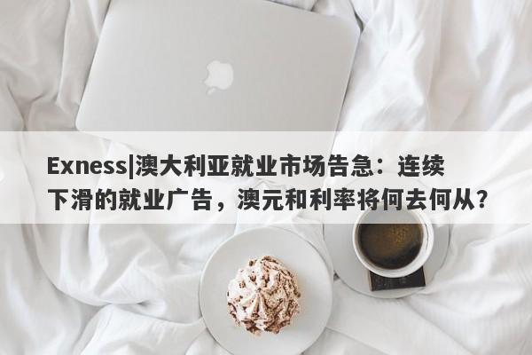 Exness|澳大利亚就业市场告急：连续下滑的就业广告，澳元和利率将何去何从？-第1张图片-要懂汇圈网